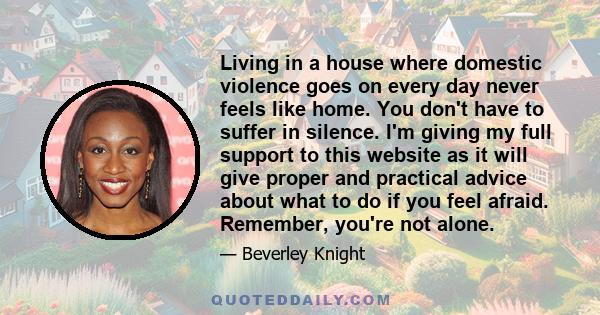 Living in a house where domestic violence goes on every day never feels like home. You don't have to suffer in silence. I'm giving my full support to this website as it will give proper and practical advice about what