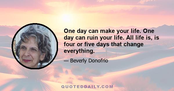 One day can make your life. One day can ruin your life. All life is, is four or five days that change everything.