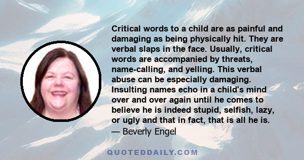 Critical words to a child are as painful and damaging as being physically hit. They are verbal slaps in the face. Usually, critical words are accompanied by threats, name-calling, and yelling. This verbal abuse can be