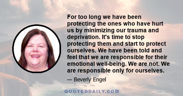 For too long we have been protecting the ones who have hurt us by minimizing our trauma and deprivation. It's time to stop protecting them and start to protect ourselves. We have been told and feel that we are