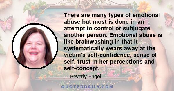 There are many types of emotional abuse but most is done in an attempt to control or subjugate another person. Emotional abuse is like brainwashing in that it systematically wears away at the victim's self-confidence,