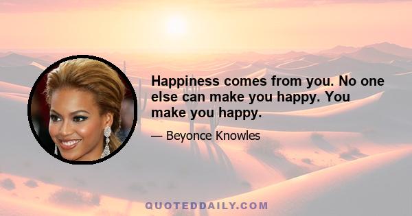 Happiness comes from you. No one else can make you happy. You make you happy.