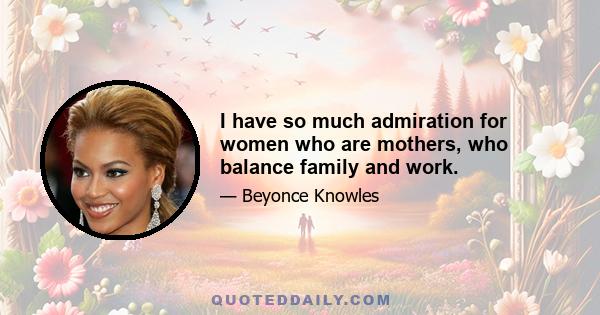 I have so much admiration for women who are mothers, who balance family and work.