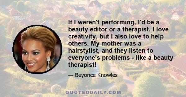 If I weren't performing, I'd be a beauty editor or a therapist. I love creativity, but I also love to help others. My mother was a hairstylist, and they listen to everyone's problems - like a beauty therapist!