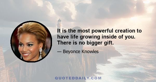 It is the most powerful creation to have life growing inside of you. There is no bigger gift.