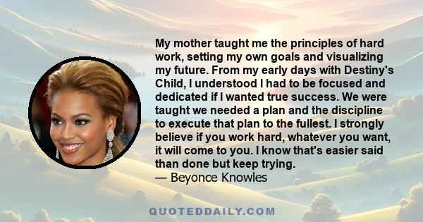 My mother taught me the principles of hard work, setting my own goals and visualizing my future. From my early days with Destiny's Child, I understood I had to be focused and dedicated if I wanted true success. We were