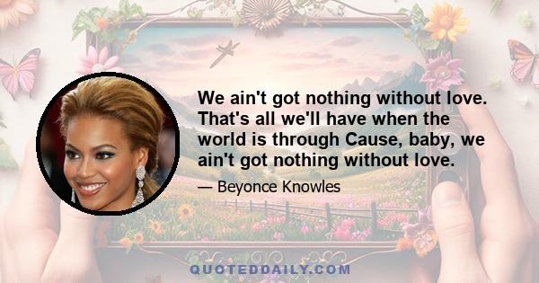 We ain't got nothing without love. That's all we'll have when the world is through Cause, baby, we ain't got nothing without love.