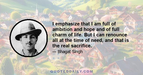 I emphasize that I am full of ambition and hope and of full charm of life. But I can renounce all at the time of need, and that is the real sacrifice.