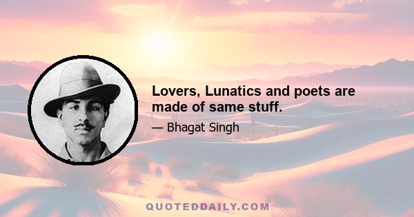 Lovers, Lunatics and poets are made of same stuff.