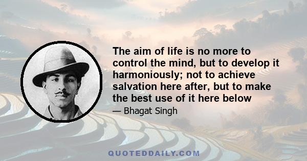 The aim of life is no more to control the mind, but to develop it harmoniously; not to achieve salvation here after, but to make the best use of it here below; and not to realise truth, beauty and good only in