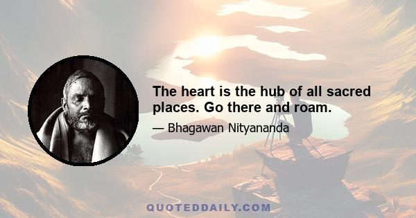 The heart is the hub of all sacred places. Go there and roam.