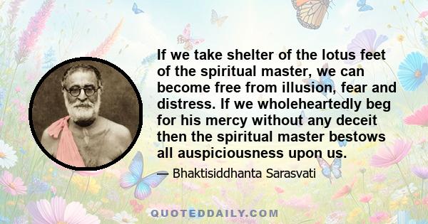 If we take shelter of the lotus feet of the spiritual master, we can become free from illusion, fear and distress. If we wholeheartedly beg for his mercy without any deceit then the spiritual master bestows all