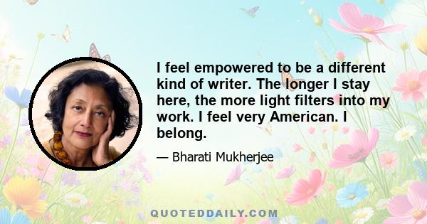 I feel empowered to be a different kind of writer. The longer I stay here, the more light filters into my work. I feel very American. I belong.