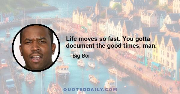 Life moves so fast. You gotta document the good times, man.