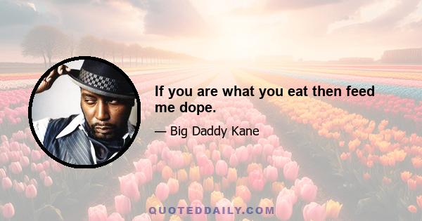 If you are what you eat then feed me dope.