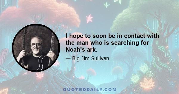 I hope to soon be in contact with the man who is searching for Noah's ark.