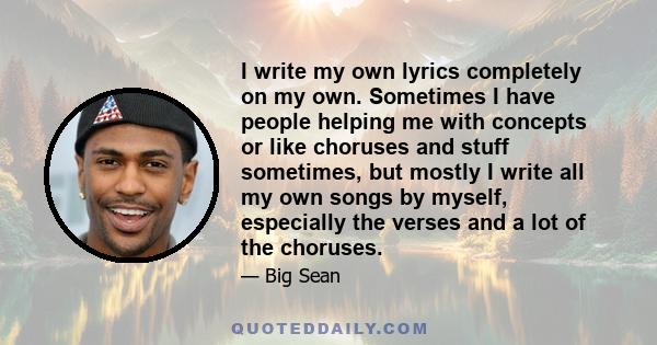 I write my own lyrics completely on my own. Sometimes I have people helping me with concepts or like choruses and stuff sometimes, but mostly I write all my own songs by myself, especially the verses and a lot of the