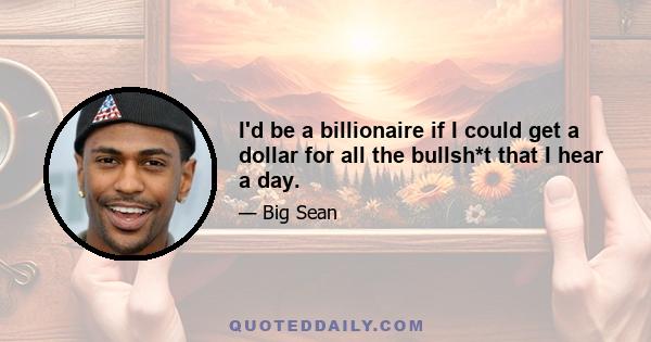 I'd be a billionaire if I could get a dollar for all the bullsh*t that I hear a day.