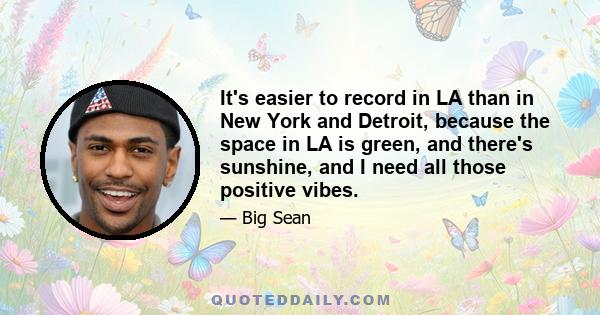 It's easier to record in LA than in New York and Detroit, because the space in LA is green, and there's sunshine, and I need all those positive vibes.