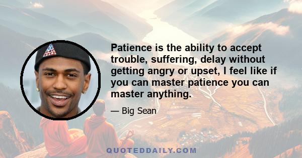 Patience is the ability to accept trouble, suffering, delay without getting angry or upset, I feel like if you can master patience you can master anything.