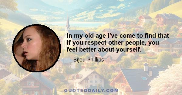 In my old age I've come to find that if you respect other people, you feel better about yourself.