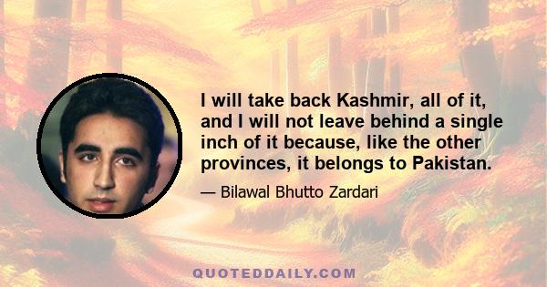 I will take back Kashmir, all of it, and I will not leave behind a single inch of it because, like the other provinces, it belongs to Pakistan.