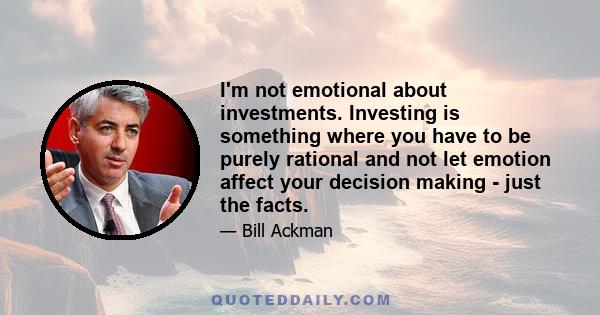 I'm not emotional about investments. Investing is something where you have to be purely rational and not let emotion affect your decision making - just the facts.