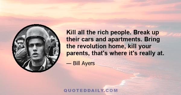 Kill all the rich people. Break up their cars and apartments. Bring the revolution home, kill your parents, that's where it's really at.