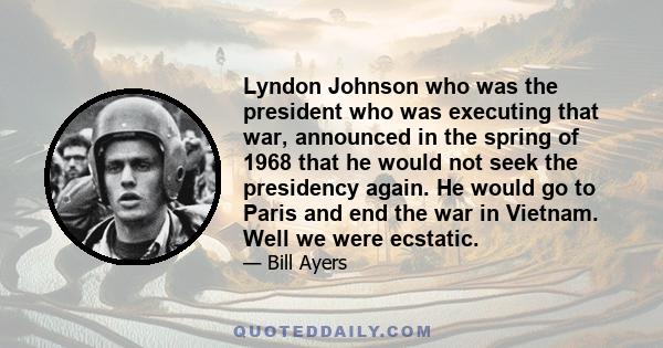 Lyndon Johnson who was the president who was executing that war, announced in the spring of 1968 that he would not seek the presidency again. He would go to Paris and end the war in Vietnam. Well we were ecstatic.