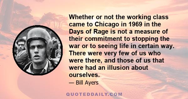 Whether or not the working class came to Chicago in 1969 in the Days of Rage is not a measure of their commitment to stopping the war or to seeing life in certain way. There were very few of us who were there, and those 