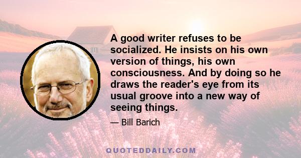 A good writer refuses to be socialized. He insists on his own version of things, his own consciousness. And by doing so he draws the reader's eye from its usual groove into a new way of seeing things.