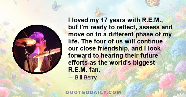 I loved my 17 years with R.E.M., but I'm ready to reflect, assess and move on to a different phase of my life. The four of us will continue our close friendship, and I look forward to hearing their future efforts as the 