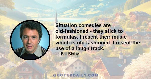 Situation comedies are old-fashioned - they stick to formulas. I resent their music which is old fashioned. I resent the use of a laugh track.