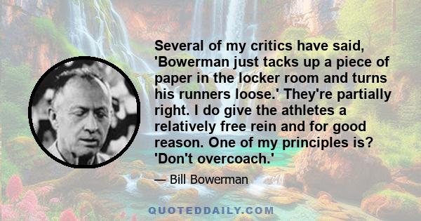 Several of my critics have said, 'Bowerman just tacks up a piece of paper in the locker room and turns his runners loose.' They're partially right. I do give the athletes a relatively free rein and for good reason. One