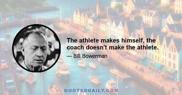 The athlete makes himself, the coach doesn't make the athlete.