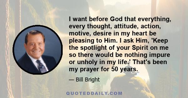 I want before God that everything, every thought, attitude, action, motive, desire in my heart be pleasing to Him. I ask Him, 'Keep the spotlight of your Spirit on me so there would be nothing impure or unholy in my