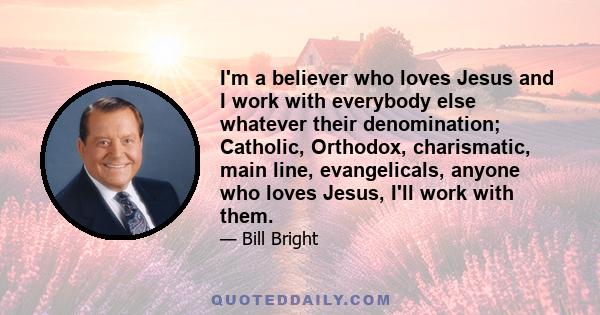 I'm a believer who loves Jesus and I work with everybody else whatever their denomination; Catholic, Orthodox, charismatic, main line, evangelicals, anyone who loves Jesus, I'll work with them.