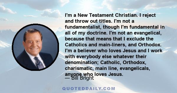 I'm a New Testament Christian. I reject and throw out titles. I'm not a fundamentalist, though I'm fundamental in all of my doctrine. I'm not an evangelical, because that means that I exclude the Catholics and