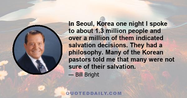 In Seoul, Korea one night I spoke to about 1.3 million people and over a million of them indicated salvation decisions. They had a philosophy. Many of the Korean pastors told me that many were not sure of their