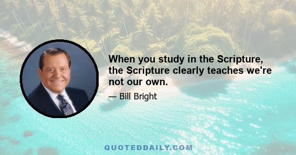 When you study in the Scripture, the Scripture clearly teaches we're not our own.