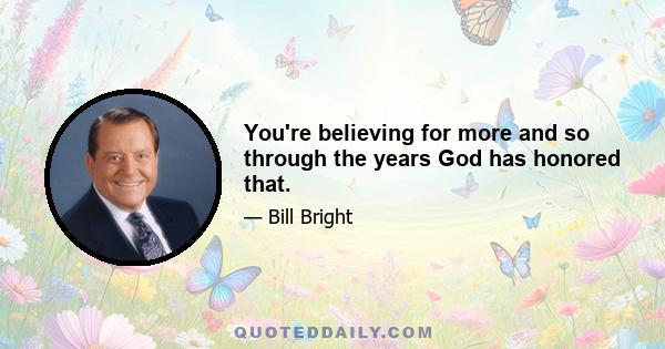 You're believing for more and so through the years God has honored that.