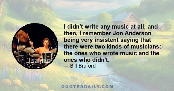 I didn't write any music at all, and then, I remember Jon Anderson being very insistent saying that there were two kinds of musicians: the ones who wrote music and the ones who didn't.