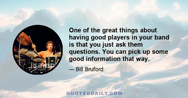 One of the great things about having good players in your band is that you just ask them questions. You can pick up some good information that way.