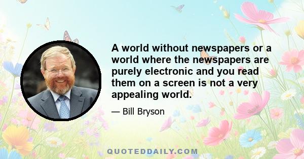 A world without newspapers or a world where the newspapers are purely electronic and you read them on a screen is not a very appealing world.