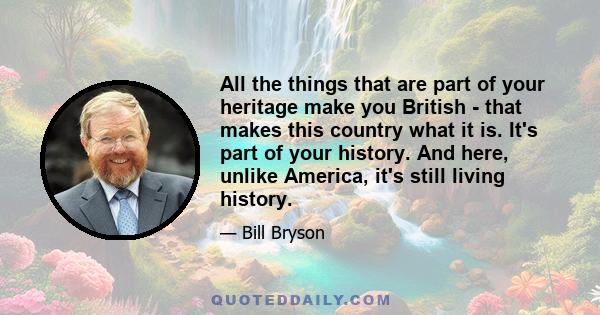 All the things that are part of your heritage make you British - that makes this country what it is. It's part of your history. And here, unlike America, it's still living history.