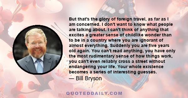 But that's the glory of foreign travel, as far as I am concerned. I don't want to know what people are talking about. I can't think of anything that excites a greater sense of childlike wonder than to be in a country