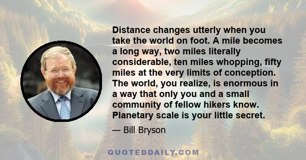 Distance changes utterly when you take the world on foot. A mile becomes a long way, two miles literally considerable, ten miles whopping, fifty miles at the very limits of conception. The world, you realize, is