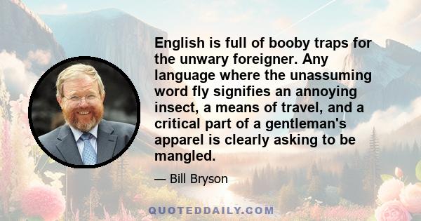 English is full of booby traps for the unwary foreigner. Any language where the unassuming word fly signifies an annoying insect, a means of travel, and a critical part of a gentleman's apparel is clearly asking to be