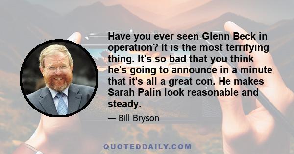 Have you ever seen Glenn Beck in operation? It is the most terrifying thing. It's so bad that you think he's going to announce in a minute that it's all a great con. He makes Sarah Palin look reasonable and steady.