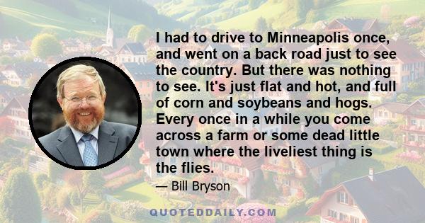 I had to drive to Minneapolis once, and went on a back road just to see the country. But there was nothing to see. It's just flat and hot, and full of corn and soybeans and hogs. Every once in a while you come across a